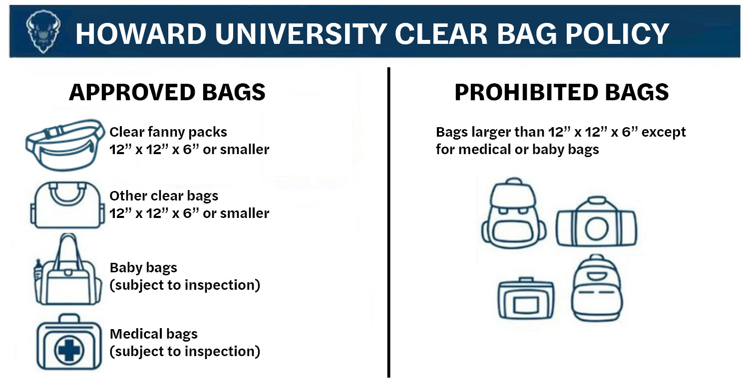 Howard University Clear Bag Policy. Approved bags: clear fanny packs 12" x 12" x 6" or smaller; Other clear bags 12" x 12" x 6" or smaller; Baby bags (subject to inspection); Medical bas (subject to inspection). Prohibited bags: Bags larger than 12" x 12" x 6" except for medical or baby bags.