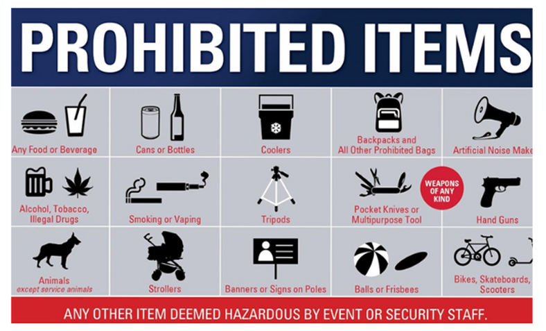 Prohibited items include: any food or beverage; cans or bottles; coolers; backpacks and all other prohibited bags; artificial noise makers; alcohol, tobacco, illegal drugs; smoking or vaping; tripods; pocket knives or multipurpose tools; weapons of any kinds; hand guns; animals (except for service animals); strollers; banners or signs on poles; balls or frisbees; bikes, skateboards, scooters; and any other item deemed hazardous by event or security staff.